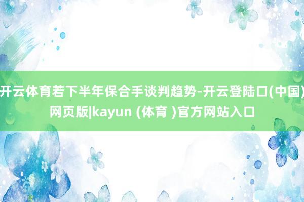 开云体育若下半年保合手谈判趋势-开云登陆口(中国)网页版|kayun (体育 )官方网站入口