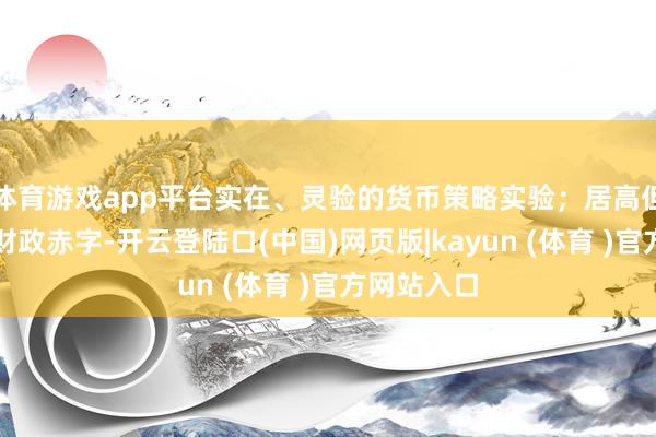体育游戏app平台实在、灵验的货币策略实验；居高但不高潮的财政赤字-开云登陆口(中国)网页版|kayun (体育 )官方网站入口