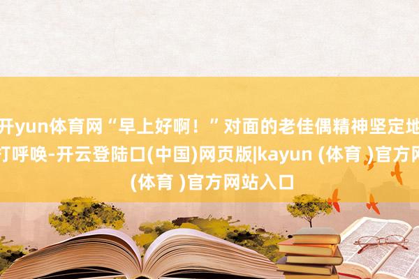 开yun体育网“早上好啊!”对面的老佳偶精神坚定地跟咱们打呼唤-开云登陆口(中国)网页版|kayun (体育 )官方网站入口
