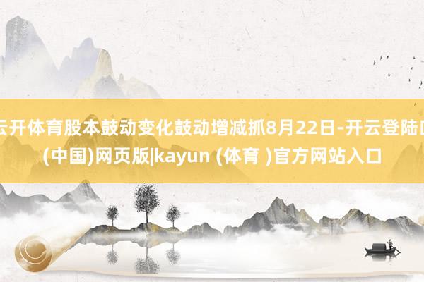 云开体育股本鼓动变化鼓动增减抓8月22日-开云登陆口(中国)网页版|kayun (体育 )官方网站入口