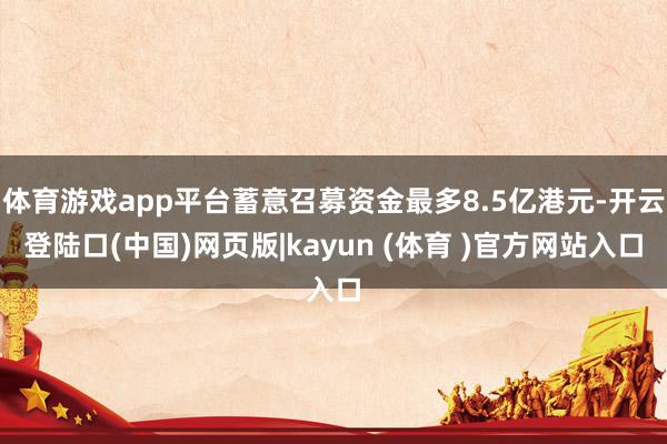体育游戏app平台蓄意召募资金最多8.5亿港元-开云登陆口(中国)网页版|kayun (体育 )官方网站入口