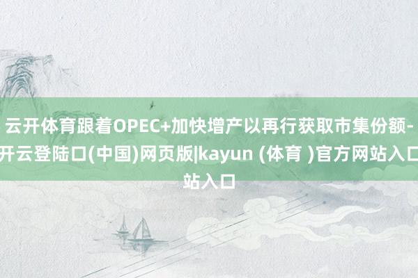 云开体育　　跟着OPEC+加快增产以再行获取市集份额-开云登陆口(中国)网页版|kayun (体育 )官方网站入口