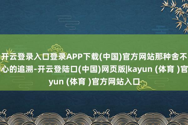 开云登录入口登录APP下载(中国)官方网站那种舍不得孩子受闹心的追溯-开云登陆口(中国)网页版|kayun (体育 )官方网站入口
