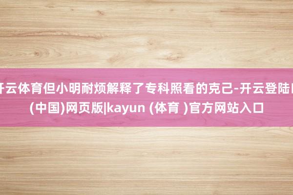 开云体育但小明耐烦解释了专科照看的克己-开云登陆口(中国)网页版|kayun (体育 )官方网站入口