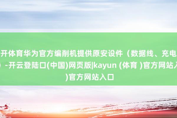 云开体育华为官方编削机提供原安设件（数据线、充电器等）-开云登陆口(中国)网页版|kayun (体育 )官方网站入口