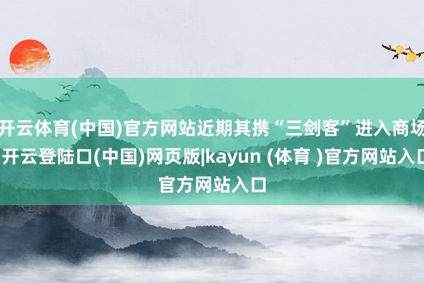 开云体育(中国)官方网站近期其携“三剑客”进入商场-开云登陆口(中国)网页版|kayun (体育 )官方网站入口