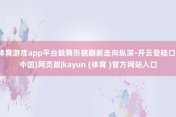 体育游戏app平台鼓舞形貌翻新走向纵深-开云登陆口(中国)网页版|kayun (体育 )官方网站入口
