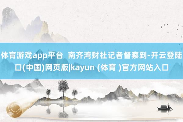 体育游戏app平台  南齐湾财社记者督察到-开云登陆口(中国)网页版|kayun (体育 )官方网站入口