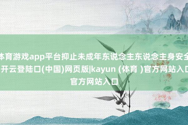 体育游戏app平台抑止未成年东说念主东说念主身安全-开云登陆口(中国)网页版|kayun (体育 )官方网站入口