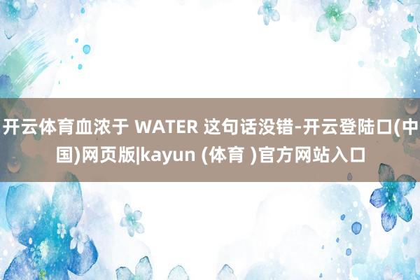 开云体育血浓于 WATER 这句话没错-开云登陆口(中国)网页版|kayun (体育 )官方网站入口