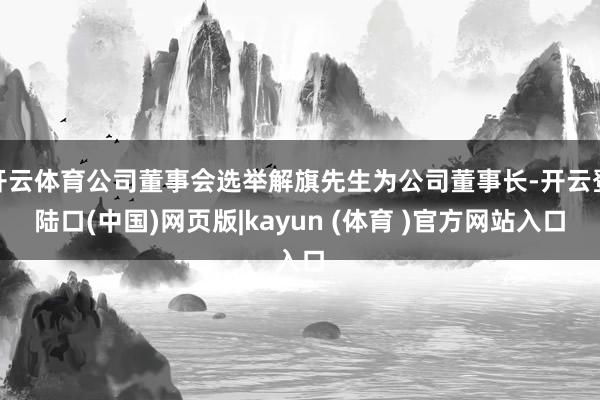 开云体育公司董事会选举解旗先生为公司董事长-开云登陆口(中国)网页版|kayun (体育 )官方网站入口