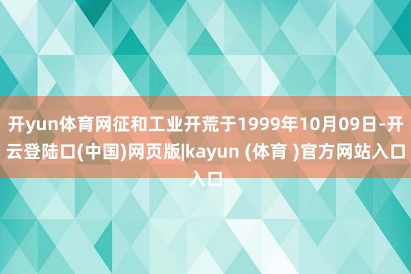 开yun体育网征和工业开荒于1999年10月09日-开云登陆口(中国)网页版|kayun (体育 )官方网站入口