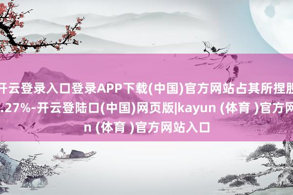 开云登录入口登录APP下载(中国)官方网站占其所捏股份的22.27%-开云登陆口(中国)网页版|kayun (体育 )官方网站入口
