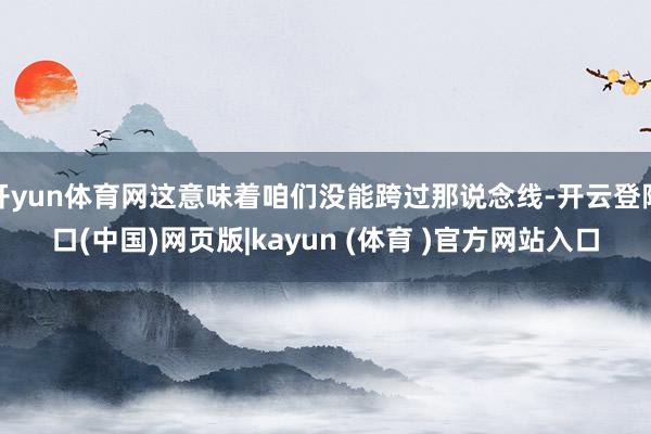 开yun体育网这意味着咱们没能跨过那说念线-开云登陆口(中国)网页版|kayun (体育 )官方网站入口