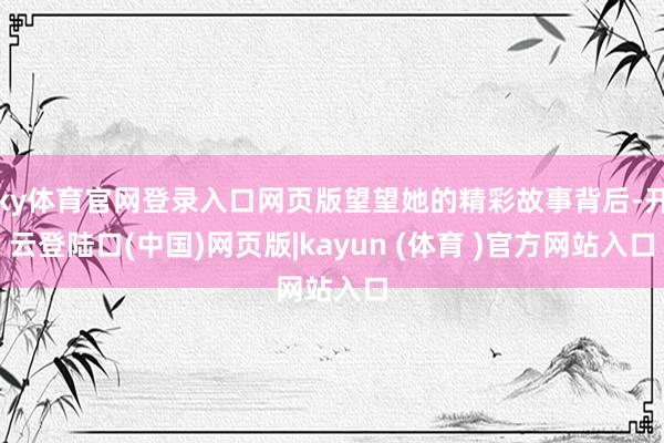 ky体育官网登录入口网页版望望她的精彩故事背后-开云登陆口(中国)网页版|kayun (体育 )官方网站入口