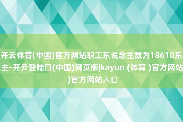 开云体育(中国)官方网站职工东说念主数为18610东说念主-开云登陆口(中国)网页版|kayun (体育 )官方网站入口