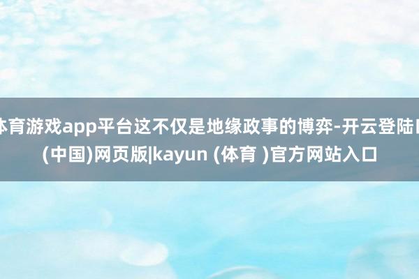 体育游戏app平台这不仅是地缘政事的博弈-开云登陆口(中国)网页版|kayun (体育 )官方网站入口