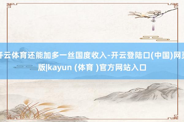 开云体育还能加多一丝国度收入-开云登陆口(中国)网页版|kayun (体育 )官方网站入口