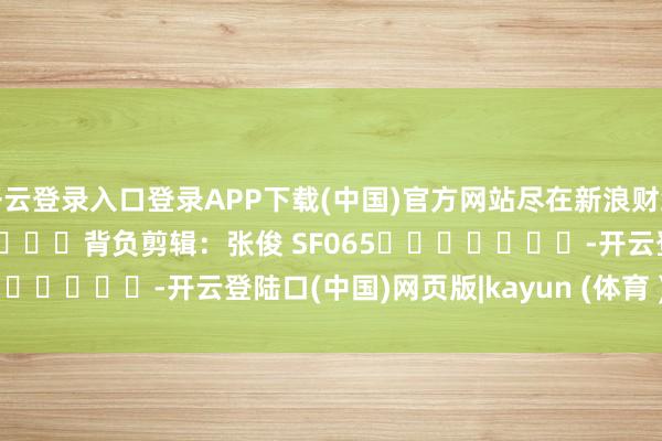 开云登录入口登录APP下载(中国)官方网站尽在新浪财经APP            						背负剪辑：张俊 SF065							-开云登陆口(中国)网页版|kayun (体育 )官方网站入口