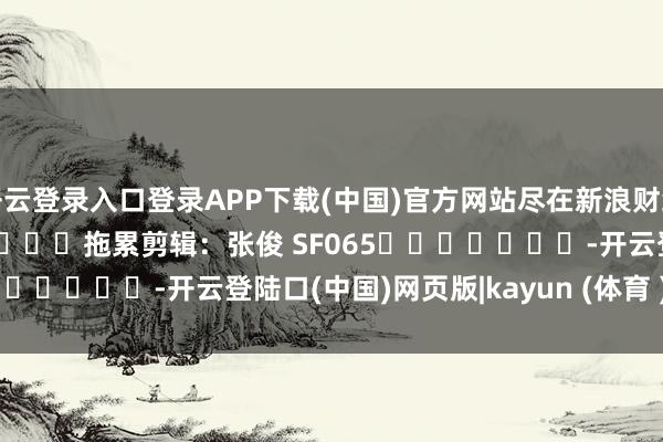 开云登录入口登录APP下载(中国)官方网站尽在新浪财经APP            						拖累剪辑：张俊 SF065							-开云登陆口(中国)网页版|kayun (体育 )官方网站入口