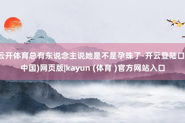 云开体育总有东说念主说她是不是孕珠了-开云登陆口(中国)网页版|kayun (体育 )官方网站入口